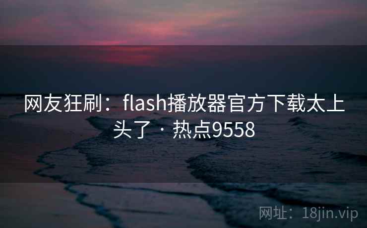 网友狂刷：flash播放器官方下载太上头了 · 热点9558