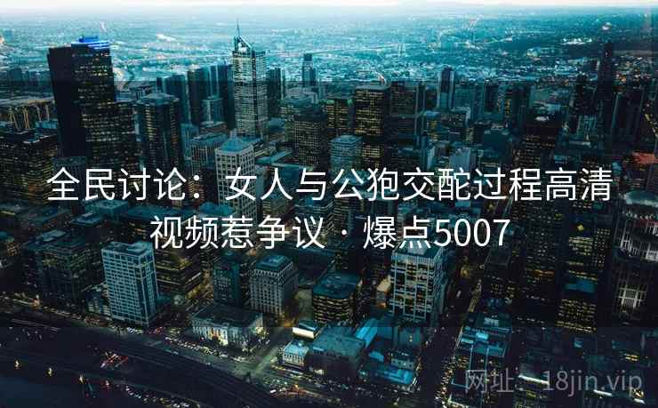 全民讨论:女人与公狍交酡过程高清视频惹争议 · 爆点5007 第2张 全民讨论:女人与公狍交酡过程高清视频惹争议 · 爆点5007 第2张