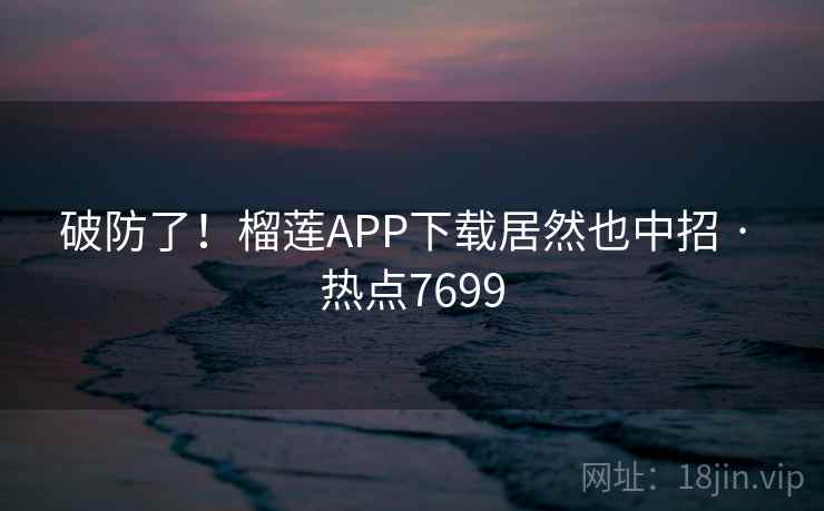 破防了！榴莲APP下载居然也中招 · 热点7699