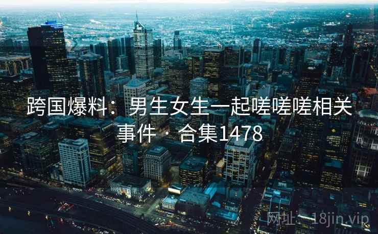 跨国爆料:男生女生一起嗟嗟嗟相关事件 · 合集1478