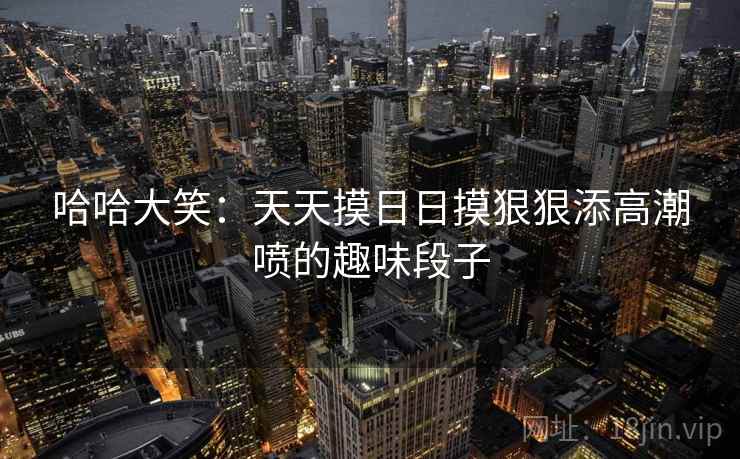 哈哈大笑:天天摸日日摸狠狠添高潮喷的趣味段子