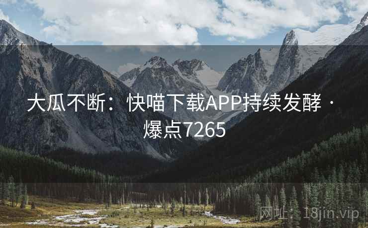 大瓜不断:快喵下载APP持续发酵 · 爆点7265