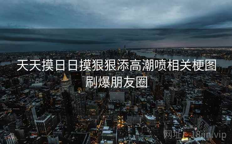 天天摸日日摸狠狠添高潮喷相关梗图刷爆朋友圈