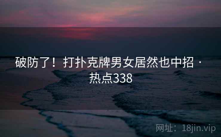 破防了！打扑克牌男女居然也中招 · 热点338