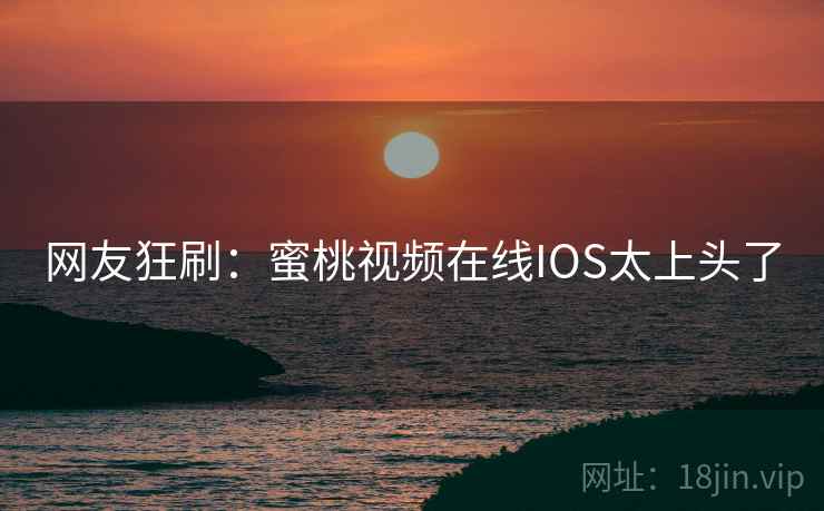 网友狂刷：蜜桃视频在线IOS太上头了
